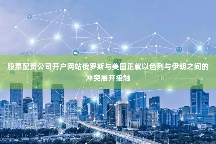 股票配资公司开户网站俄罗斯与美国正就以色列与伊朗之间的冲突展开接触