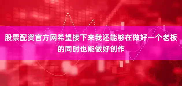 股票配资官方网希望接下来我还能够在做好一个老板的同时也能做好创作