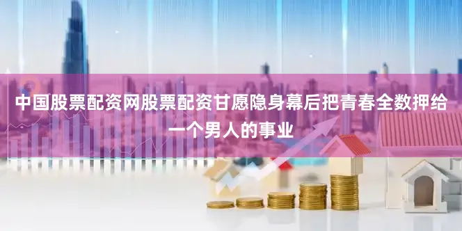 中国股票配资网股票配资甘愿隐身幕后把青春全数押给一个男人的事业