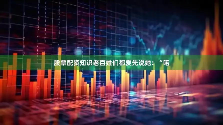 股票配资知识老百姓们都爱先说她：“喏