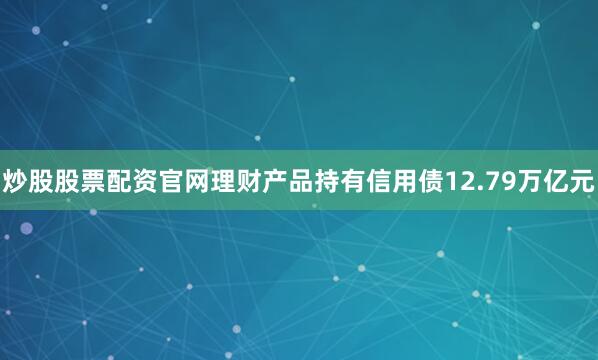 炒股股票配资官网理财产品持有信用债12.79万亿元