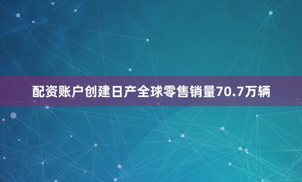 配资账户创建日产全球零售销量70.7万辆