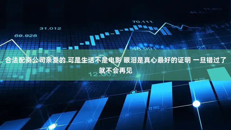合法配资公司亲爱的 可是生活不是电影 眼泪是真心最好的证明 一旦错过了就不会再见