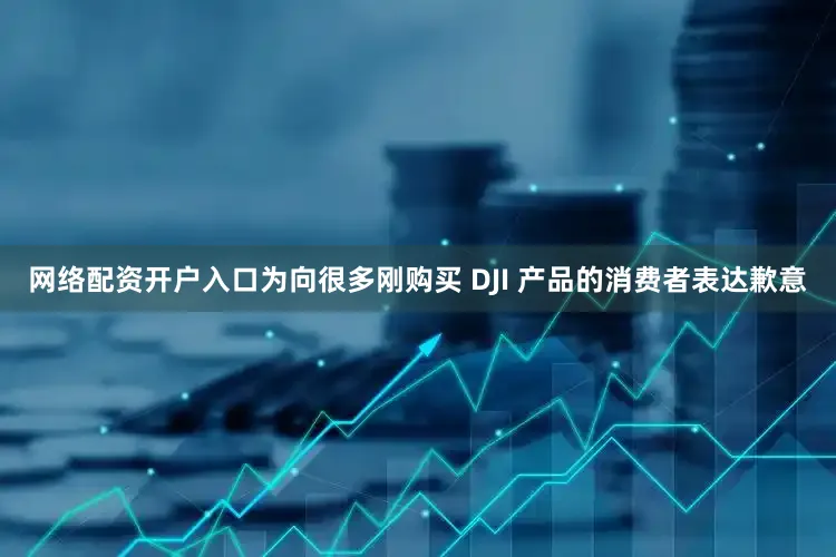 网络配资开户入口为向很多刚购买 DJI 产品的消费者表达歉意